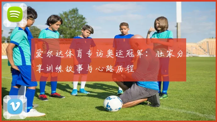 爱尔达体育专访奥运冠军：独家分享训练故事与心路历程