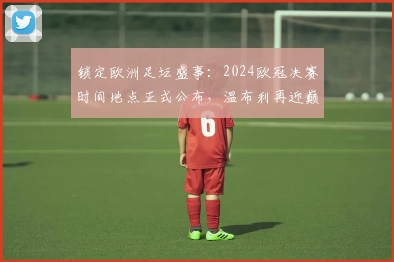 锁定欧洲足坛盛事：2024欧冠决赛时间地点正式公布，温布利再迎巅峰之战