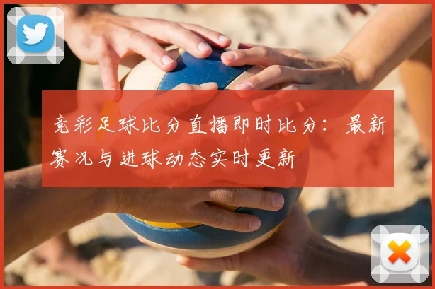 竞彩足球比分直播即时比分：最新赛况与进球动态实时更新