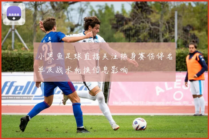 小黑鱼足球直播关注热身赛伤停名单及战术轮换信息影响
