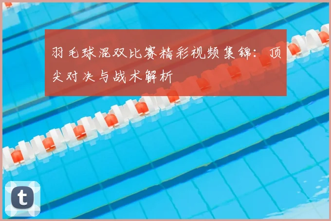 羽毛球混双比赛精彩视频集锦：顶尖对决与战术解析