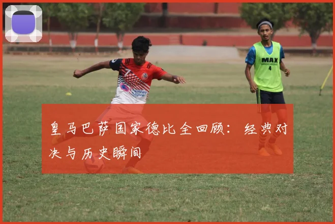 皇马巴萨国家德比全回顾：经典对决与历史瞬间