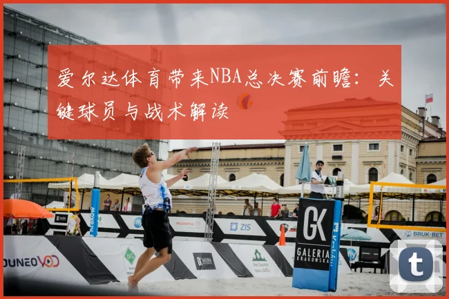 爱尔达体育带来NBA总决赛前瞻：关键球员与战术解读