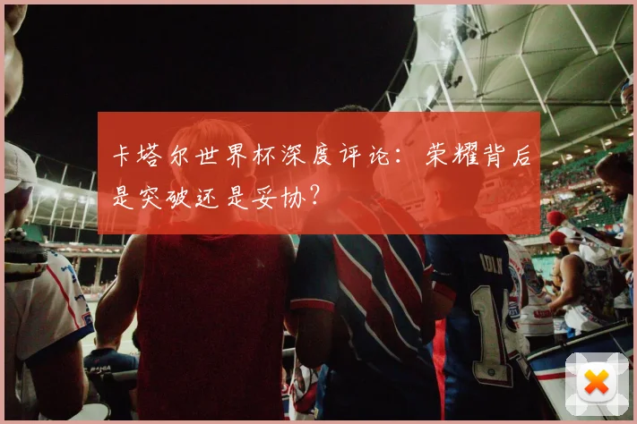 卡塔尔世界杯深度评论：荣耀背后是突破还是妥协？