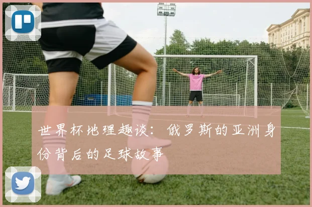 世界杯地理趣谈：俄罗斯的亚洲身份背后的足球故事