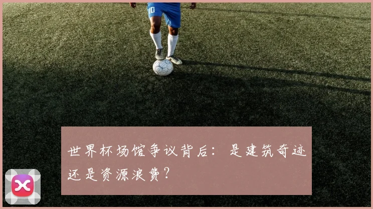 世界杯场馆争议背后：是建筑奇迹还是资源浪费？