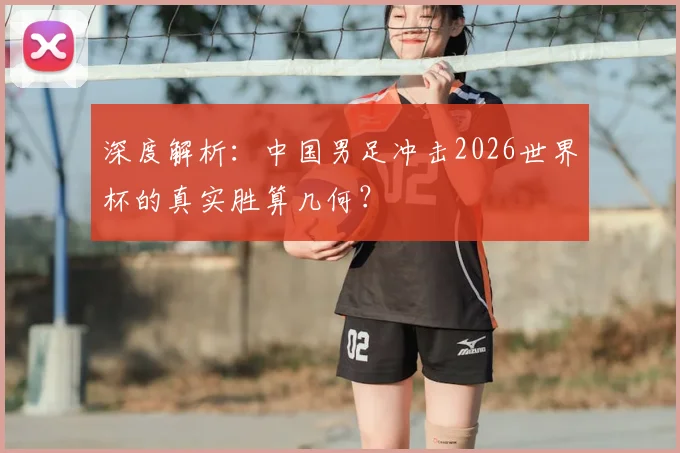 深度解析：中国男足冲击2026世界杯的真实胜算几何？