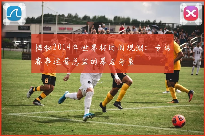 揭秘2014年世界杯时间规划：专访赛事运营总监的幕后考量