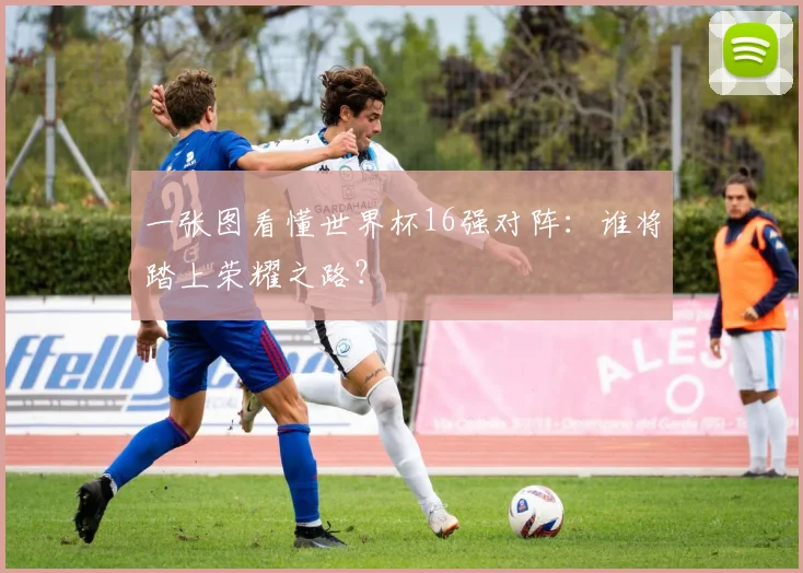 一张图看懂世界杯16强对阵：谁将踏上荣耀之路？
