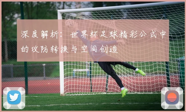 深度解析：世界杯足球精彩公式中的攻防转换与空间创造