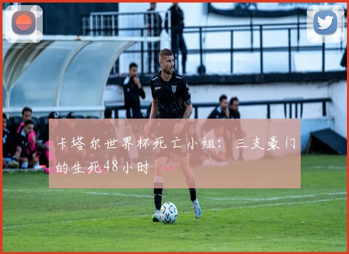 卡塔尔世界杯死亡小组：三支豪门的生死48小时