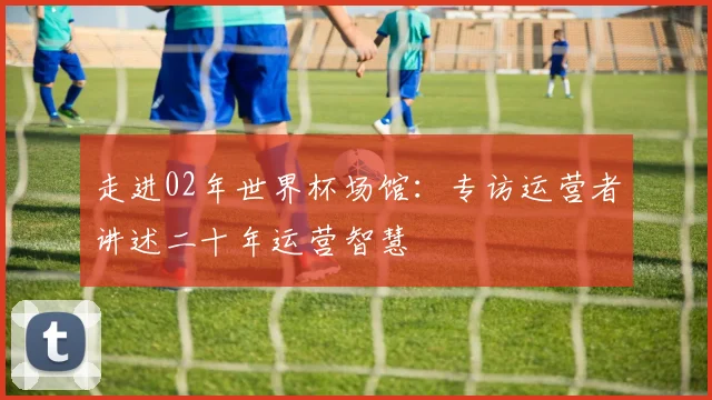 走进02年世界杯场馆：专访运营者讲述二十年运营智慧