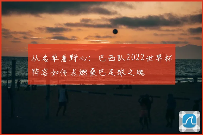 从名单看野心：巴西队2022世界杯阵容如何点燃桑巴足球之魂