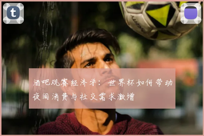 酒吧观赛经济学:世界杯如何带动夜间消费与社交需求激增