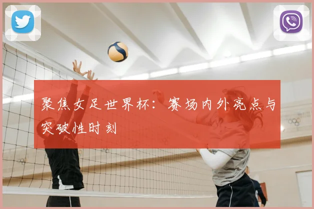 聚焦女足世界杯：赛场内外亮点与突破性时刻