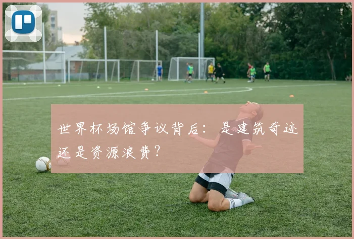 世界杯场馆争议背后：是建筑奇迹还是资源浪费？