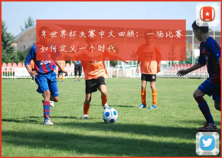 年世界杯决赛中文回顾:一场比赛如何定义一个时代