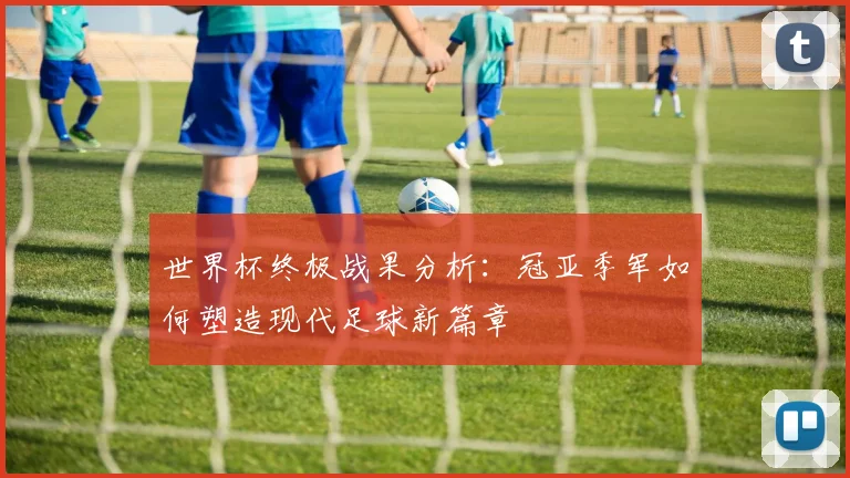 世界杯终极战果分析：冠亚季军如何塑造现代足球新篇章