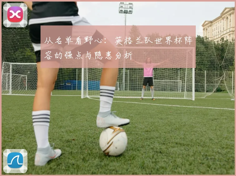 从名单看野心：英格兰队世界杯阵容的强点与隐患分析