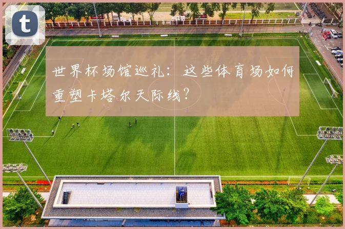 世界杯场馆巡礼：这些体育场如何重塑卡塔尔天际线？