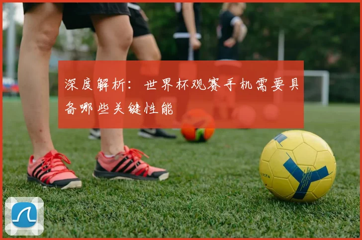 深度解析：世界杯观赛手机需要具备哪些关键性能
